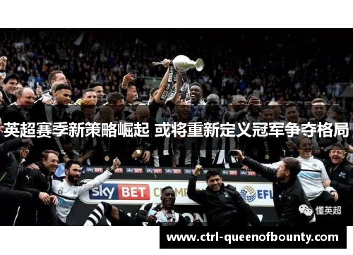 英超赛季新策略崛起 或将重新定义冠军争夺格局