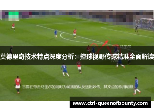 莫德里奇技术特点深度分析：控球视野传球精准全面解读