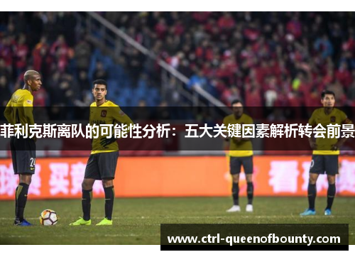 菲利克斯离队的可能性分析：五大关键因素解析转会前景