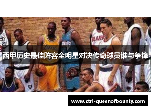 西甲历史最佳阵容全明星对决传奇球员谁与争锋