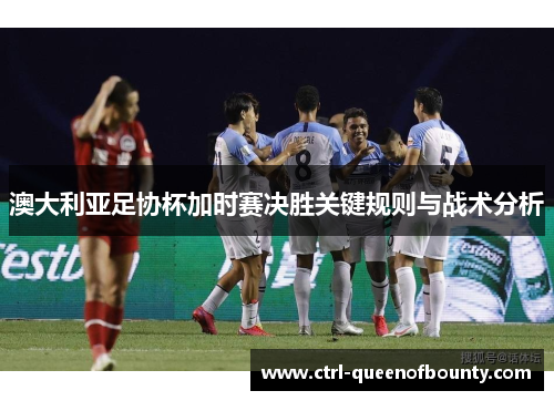 澳大利亚足协杯加时赛决胜关键规则与战术分析
