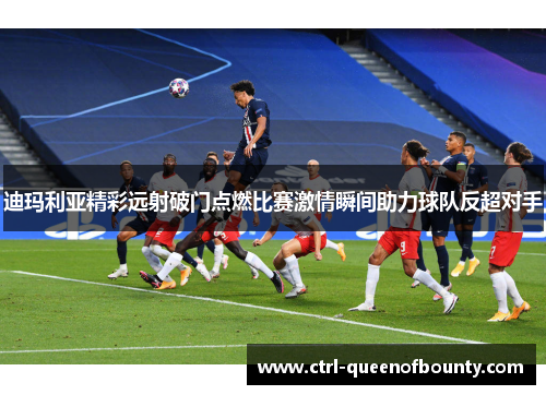 迪玛利亚精彩远射破门点燃比赛激情瞬间助力球队反超对手