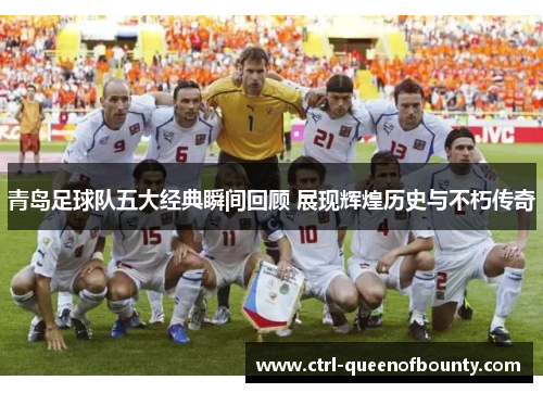 青岛足球队五大经典瞬间回顾 展现辉煌历史与不朽传奇 青岛足球队五大经典瞬间回顾 展现辉煌历史与不朽传奇