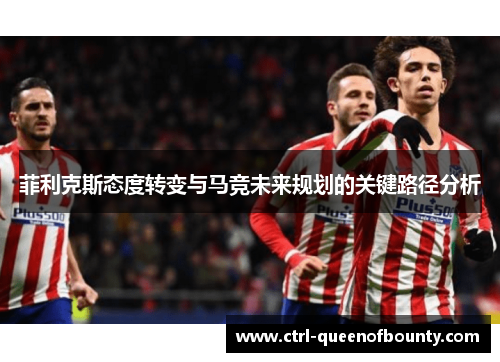 菲利克斯态度转变与马竞未来规划的关键路径分析