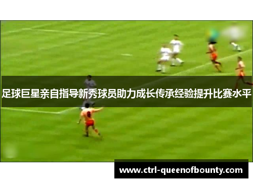 足球巨星亲自指导新秀球员助力成长传承经验提升比赛水平 足球巨星亲自指导新秀球员助力成长传承经验提升比赛水平