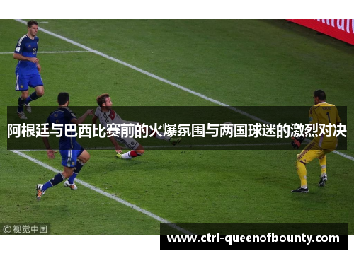 阿根廷与巴西比赛前的火爆氛围与两国球迷的激烈对决 阿根廷与巴西比赛前的火爆氛围与两国球迷的激烈对决