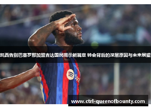 凯西告别巴塞罗那加盟吉达国民揭示新篇章 转会背后的深层原因与未来展望 凯西告别巴塞罗那加盟吉达国民揭示新篇章 转会背后的深层原因与未来展望