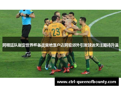 阿根廷队敲定世界杯备战营地落户迈阿密郊外引发球迷关注期待升温