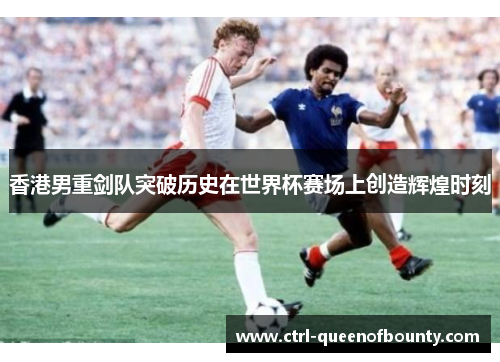 香港男重剑队突破历史在世界杯赛场上创造辉煌时刻