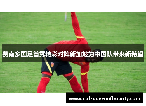费南多国足首秀精彩对阵新加坡为中国队带来新希望