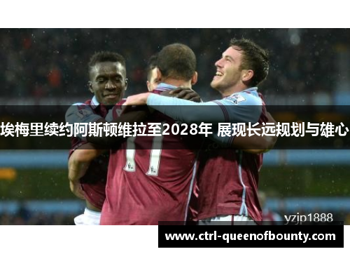 埃梅里续约阿斯顿维拉至2028年 展现长远规划与雄心 埃梅里续约阿斯顿维拉至2028年 展现长远规划与雄心