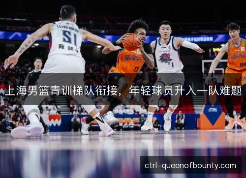 上海男篮青训梯队衔接，年轻球员升入一队难题